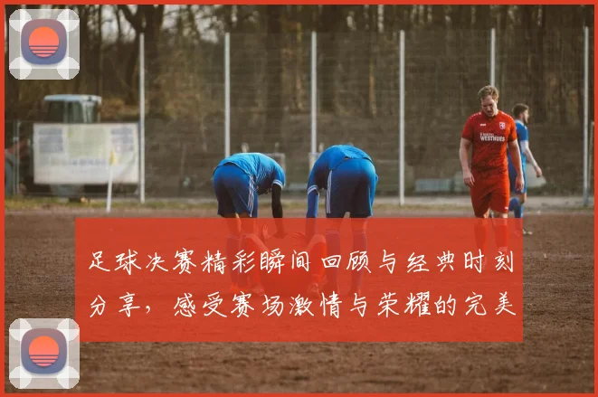 足球决赛精彩瞬间回顾与经典时刻分享，感受赛场激情与荣耀的完美结合