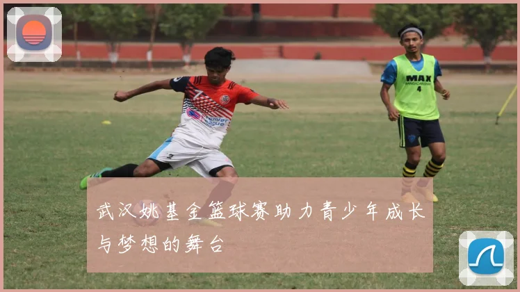 武汉姚基金篮球赛助力青少年成长与梦想的舞台