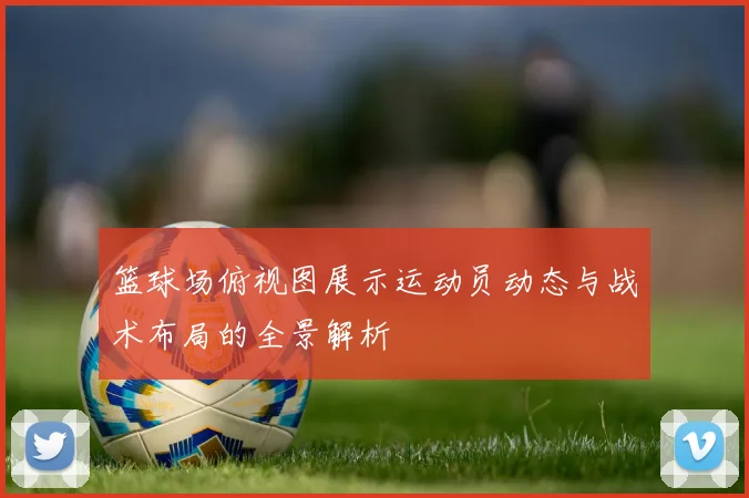 篮球场俯视图展示运动员动态与战术布局的全景解析
