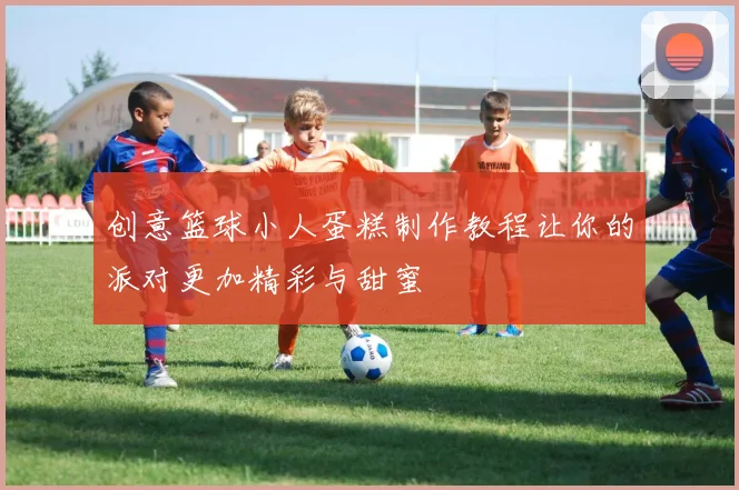创意篮球小人蛋糕制作教程让你的派对更加精彩与甜蜜